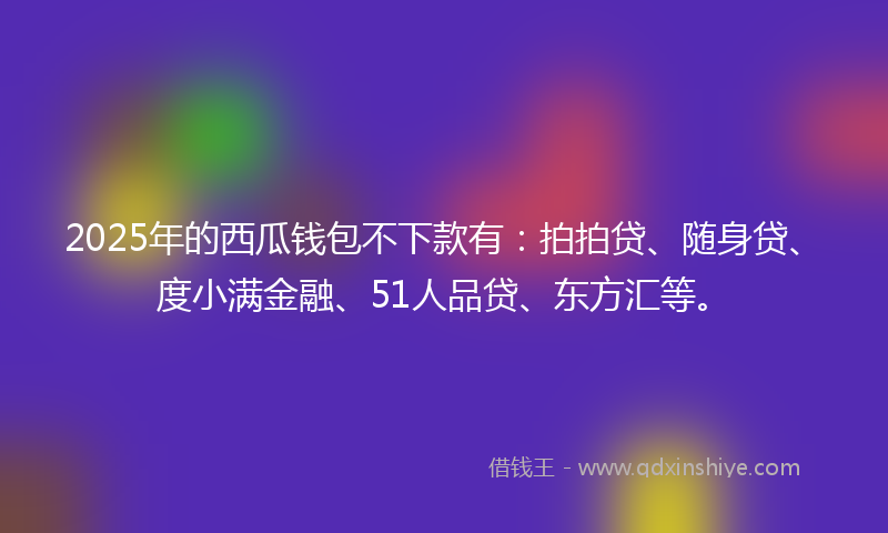 2025年的西瓜钱包不下款有：拍拍贷、随身贷、度小满金融、51人品贷、东方汇等。