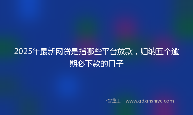 2025年最新网贷是指哪些平台放款，归纳五个逾期必下款的口子
