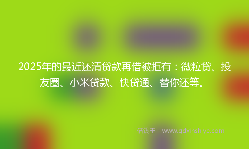 2025年的最近还清贷款再借被拒有：微粒贷、投友圈、小米贷款、快贷通、替你还等。