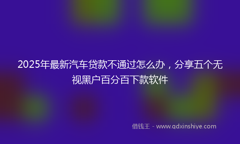 2025年最新汽车贷款不通过怎么办，分享五个无视黑户百分百下款软件