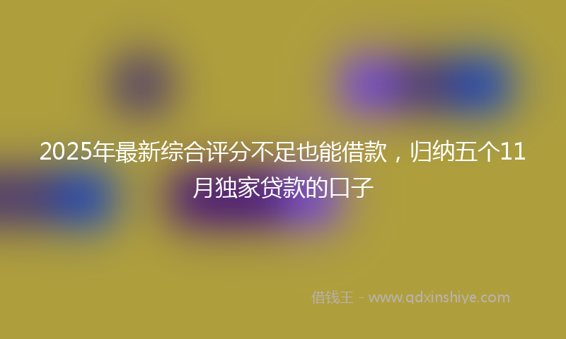 2025年最新综合评分不足也能借款，归纳五个11月独家贷款的口子