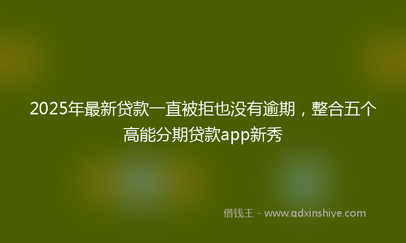 2025年最新贷款一直被拒也没有逾期，整合五个高能分期贷款app新秀