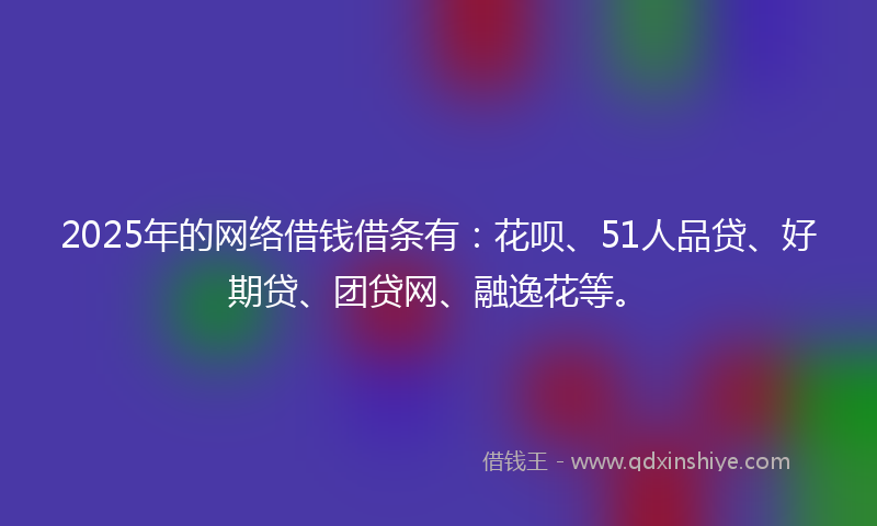 2025年的网络借钱借条有：花呗、51人品贷、好期贷、团贷网、融逸花等。