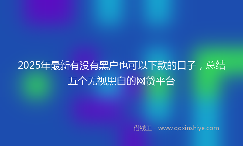 2025年最新有没有黑户也可以下款的口子，总结五个无视黑白的网贷平台