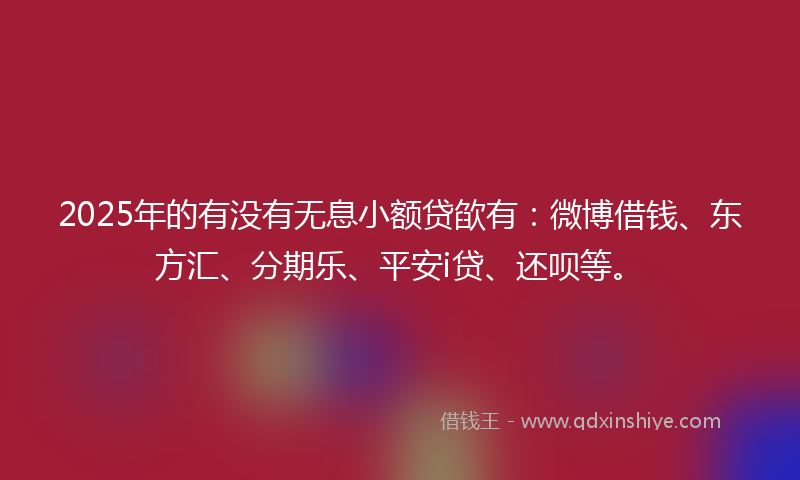 2025年的有没有无息小额贷欿有：微博借钱、东方汇、分期乐、平安i贷、还呗等。