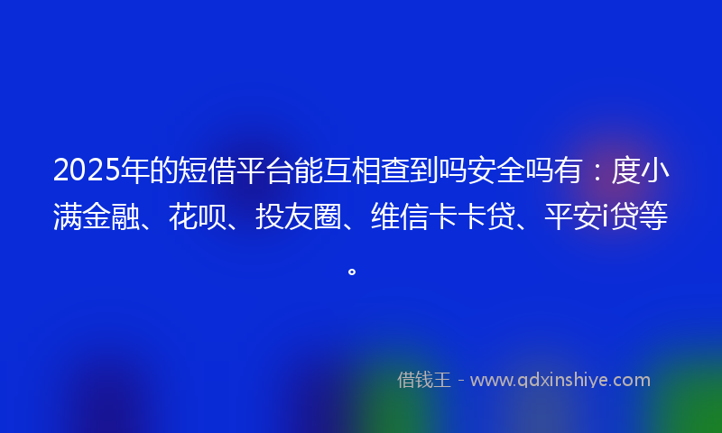 2025年的短借平台能互相查到吗安全吗有：度小满金融、花呗、投友圈、维信卡卡贷、平安i贷等。