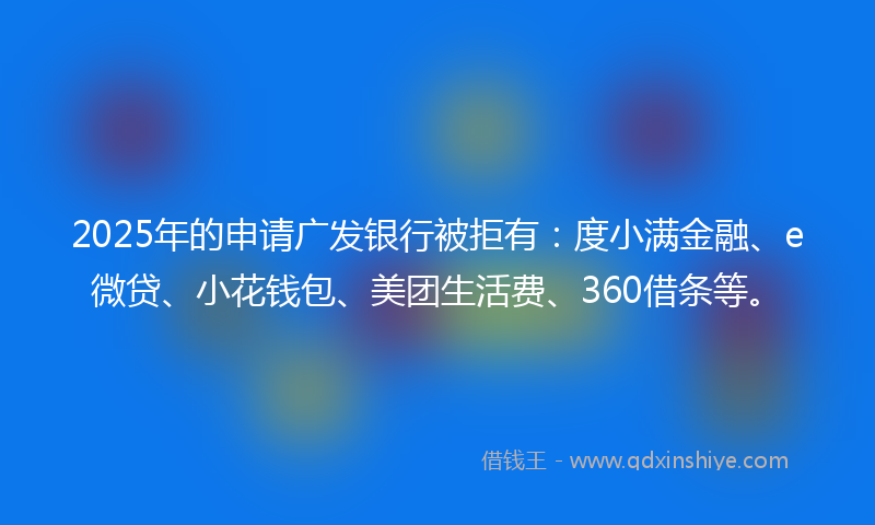 2025年的申请广发银行被拒有：度小满金融、e微贷、小花钱包、美团生活费、360借条等。