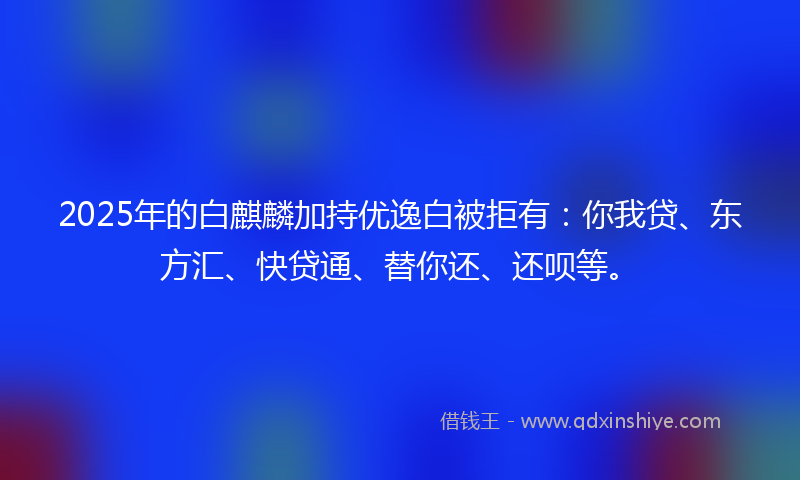 2025年的白麒麟加持优逸白被拒有：你我贷、东方汇、快贷通、替你还、还呗等。