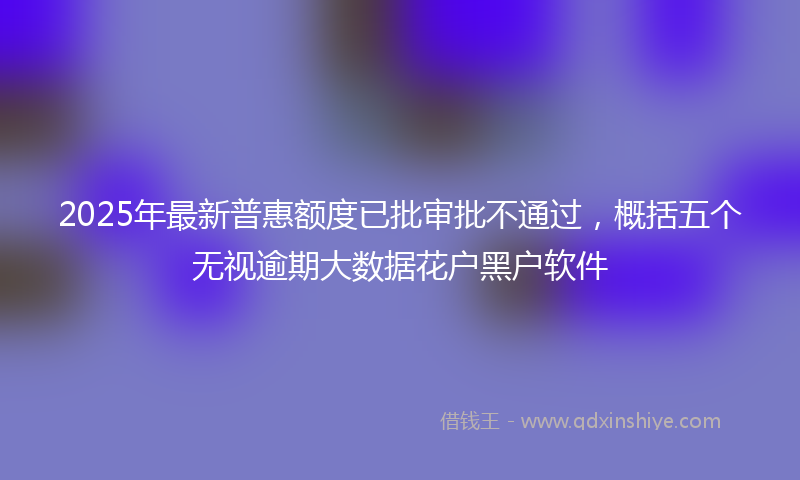 2025年最新普惠额度已批审批不通过，概括五个无视逾期大数据花户黑户软件