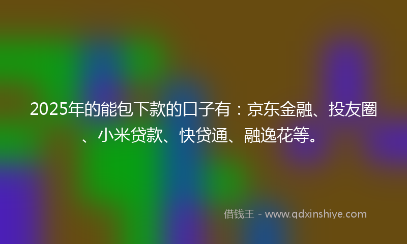 2025年的能包下款的口子有：京东金融、投友圈、小米贷款、快贷通、融逸花等。