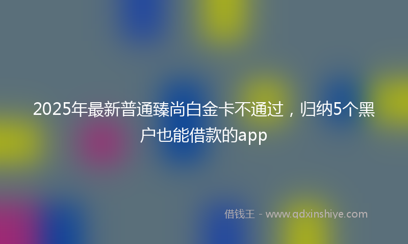 2025年最新普通臻尚白金卡不通过，归纳5个黑户也能借款的app