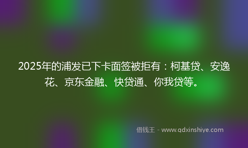 2025年的浦发已下卡面签被拒有：柯基贷、安逸花、京东金融、快贷通、你我贷等。