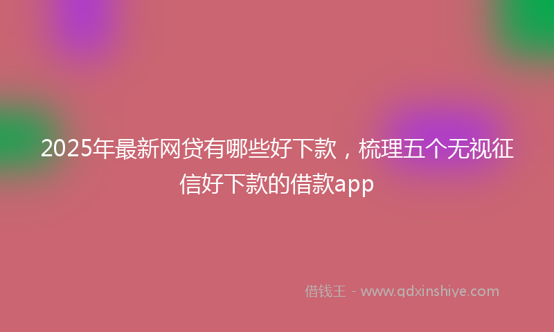 2025年最新网贷有哪些好下款，梳理五个无视征信好下款的借款app