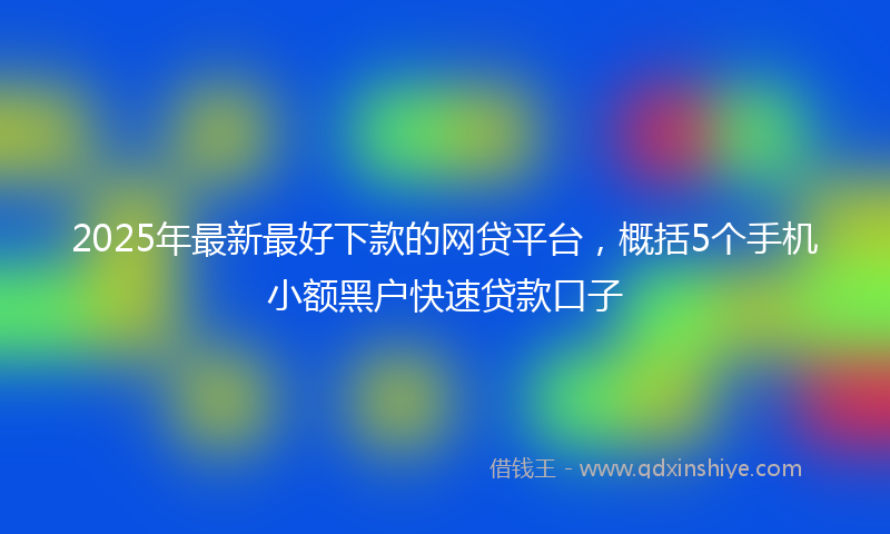 2025年最新最好下款的网贷平台，概括5个手机小额黑户快速贷款口子