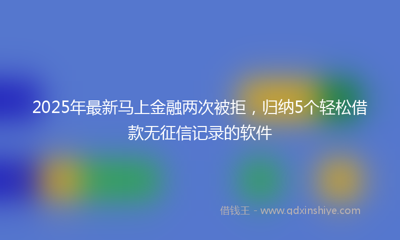 2025年最新马上金融两次被拒，归纳5个轻松借款无征信记录的软件