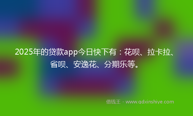 2025年的贷款app今日快下有：花呗、拉卡拉、省呗、安逸花、分期乐等。