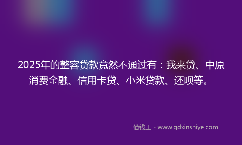 2025年的整容贷款竟然不通过有：我来贷、中原消费金融、信用卡贷、小米贷款、还呗等。