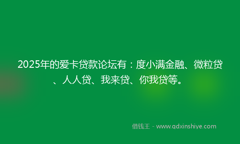 2025年的爱卡贷款论坛有：度小满金融、微粒贷、人人贷、我来贷、你我贷等。