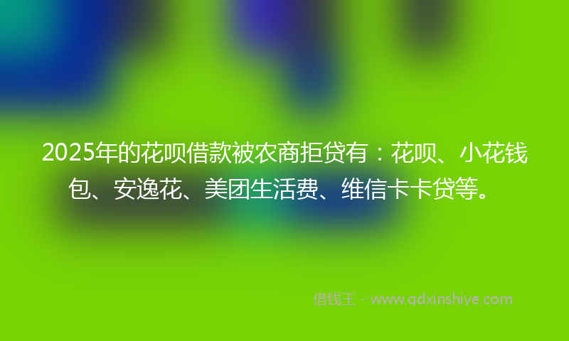 2025年的花呗借款被农商拒贷有：花呗、小花钱包、安逸花、美团生活费、维信卡卡贷等。