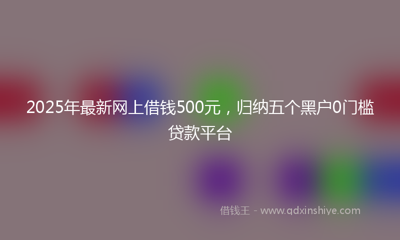 2025年最新网上借钱500元，归纳五个黑户0门槛贷款平台