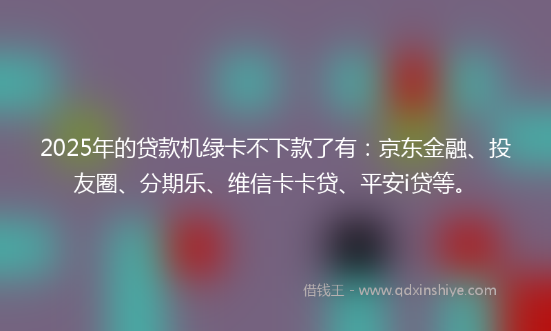 2025年的贷款机绿卡不下款了有：京东金融、投友圈、分期乐、维信卡卡贷、平安i贷等。