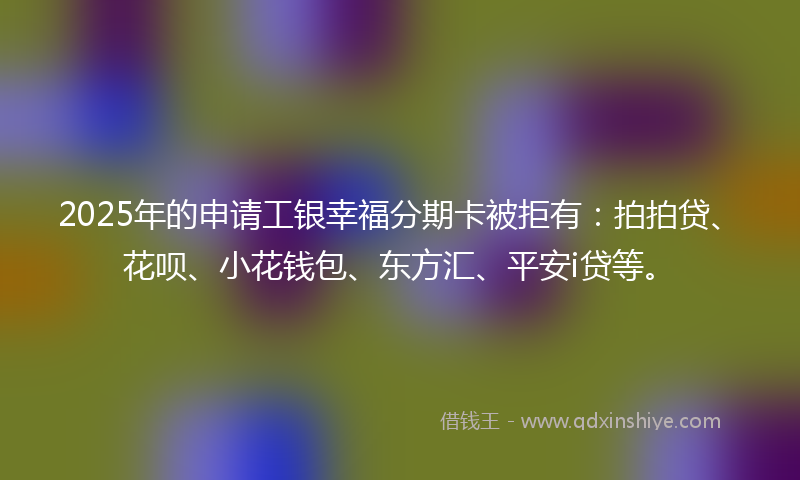 2025年的申请工银幸福分期卡被拒有：拍拍贷、花呗、小花钱包、东方汇、平安i贷等。