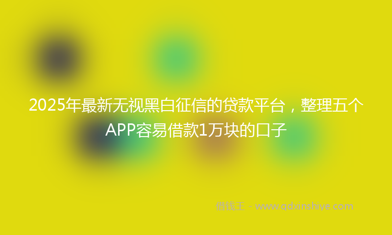 2025年最新无视黑白征信的贷款平台，整理五个APP容易借款1万块的口子
