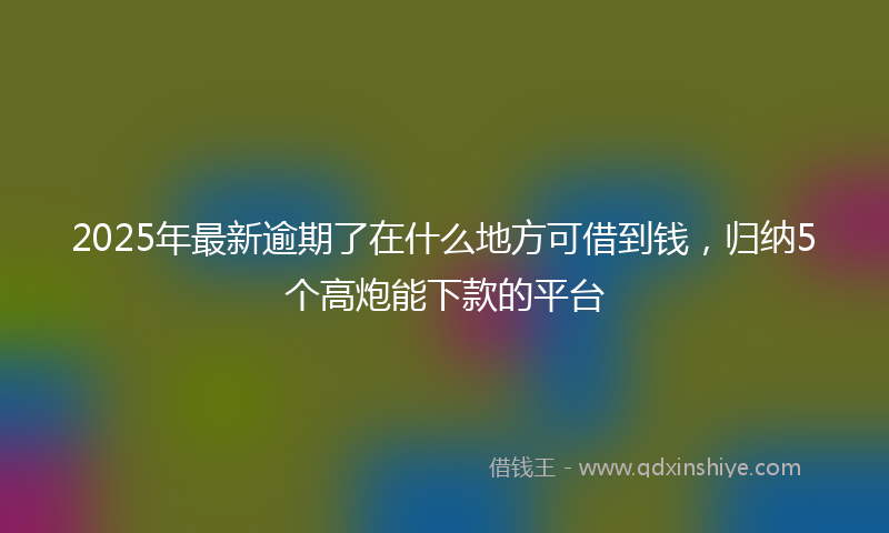 2025年最新逾期了在什么地方可借到钱，归纳5个高炮能下款的平台