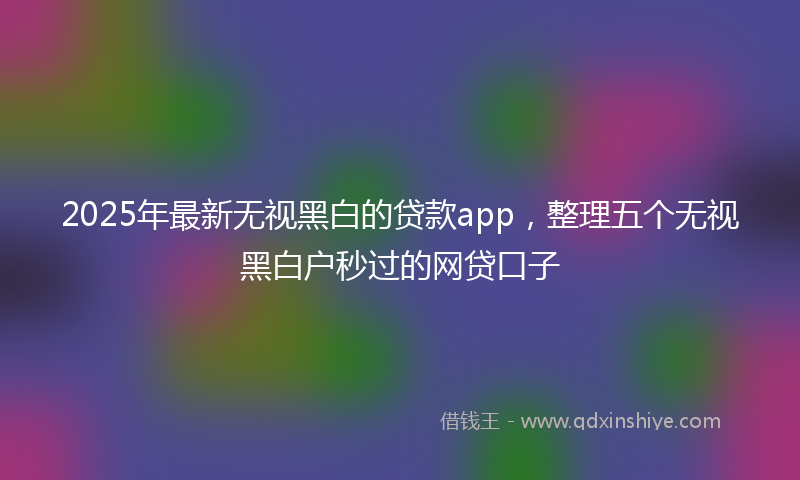 2025年最新无视黑白的贷款app，整理五个无视黑白户秒过的网贷口子