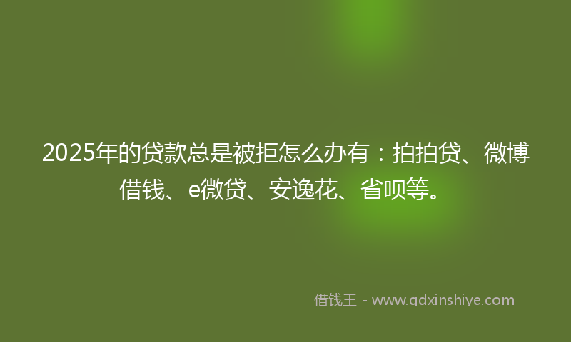 2025年的贷款总是被拒怎么办有：拍拍贷、微博借钱、e微贷、安逸花、省呗等。