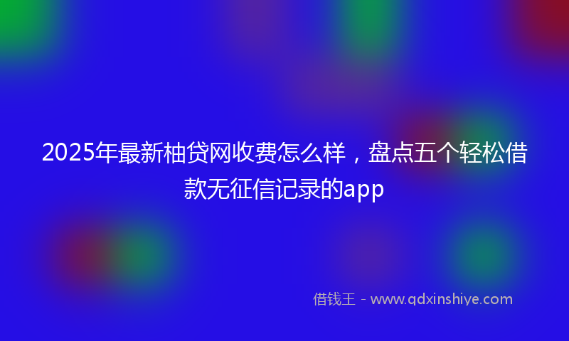 2025年最新柚贷网收费怎么样，盘点五个轻松借款无征信记录的app