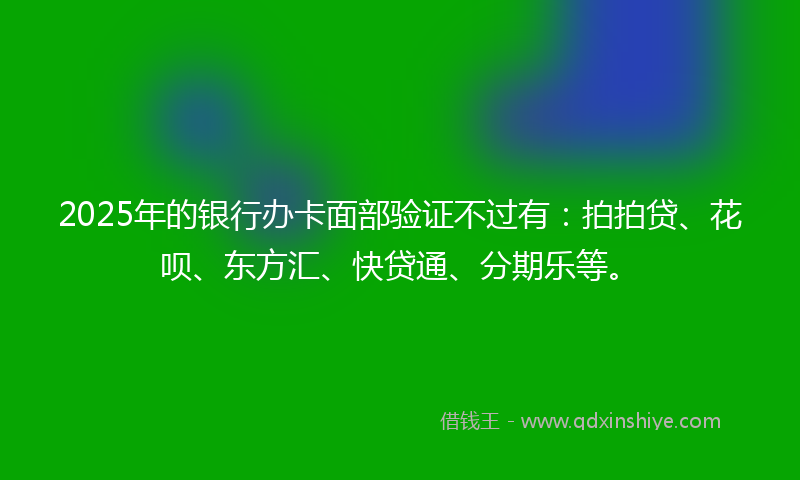 2025年的银行办卡面部验证不过有：拍拍贷、花呗、东方汇、快贷通、分期乐等。