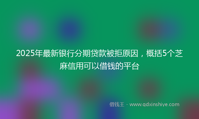 2025年最新银行分期贷款被拒原因，概括5个芝麻信用可以借钱的平台