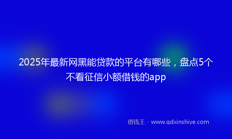2025年最新网黑能贷款的平台有哪些，盘点5个不看征信小额借钱的app