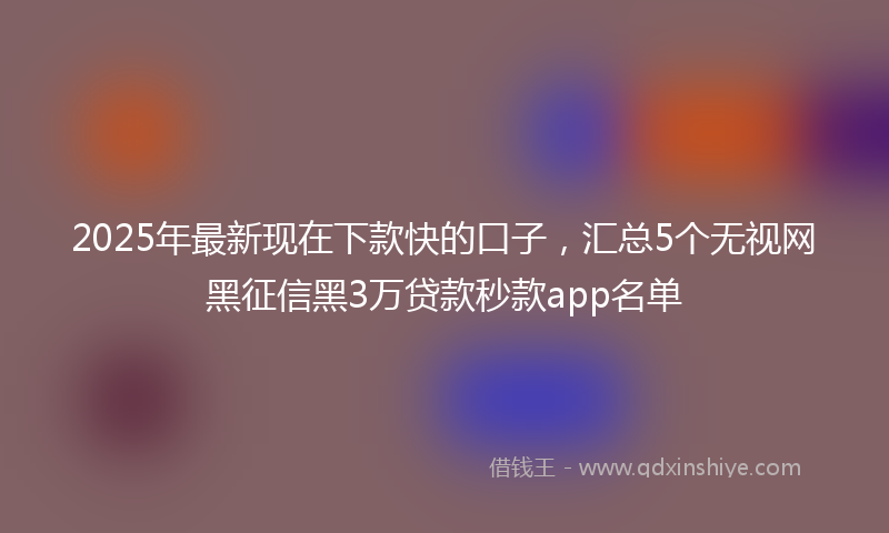 2025年最新现在下款快的口子，汇总5个无视网黑征信黑3万贷款秒款app名单