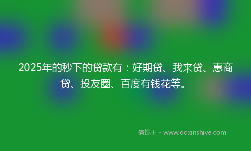 2025年的秒下的贷款有：好期贷、我来贷、惠商贷、投友圈、百度有钱花等。