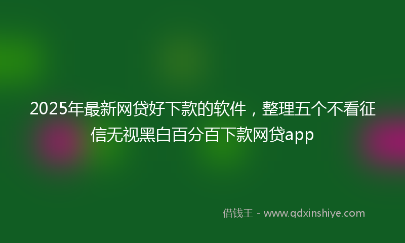 2025年最新网贷好下款的软件，整理五个不看征信无视黑白百分百下款网贷app