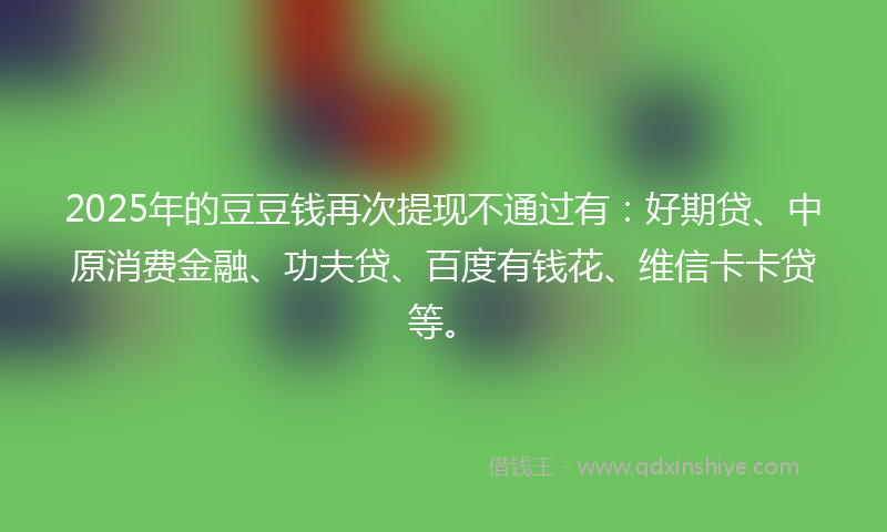 2025年的豆豆钱再次提现不通过有：好期贷、中原消费金融、功夫贷、百度有钱花、维信卡卡贷等。