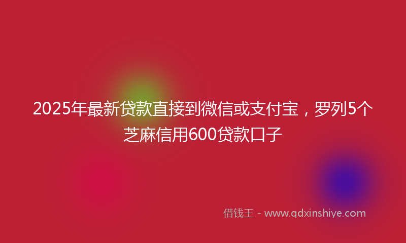 2025年最新贷款直接到微信或支付宝，罗列5个芝麻信用600贷款口子