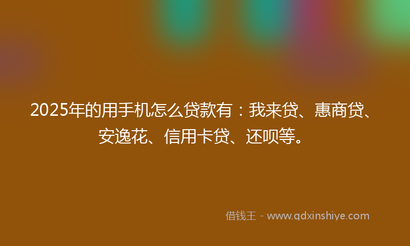 2025年的用手机怎么贷款有：我来贷、惠商贷、安逸花、信用卡贷、还呗等。