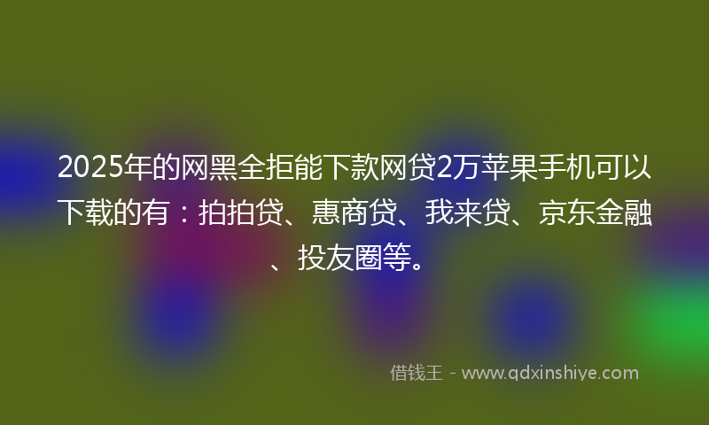 2025年的网黑全拒能下款网贷2万苹果手机可以下载的有：拍拍贷、惠商贷、我来贷、京东金融、投友圈等。