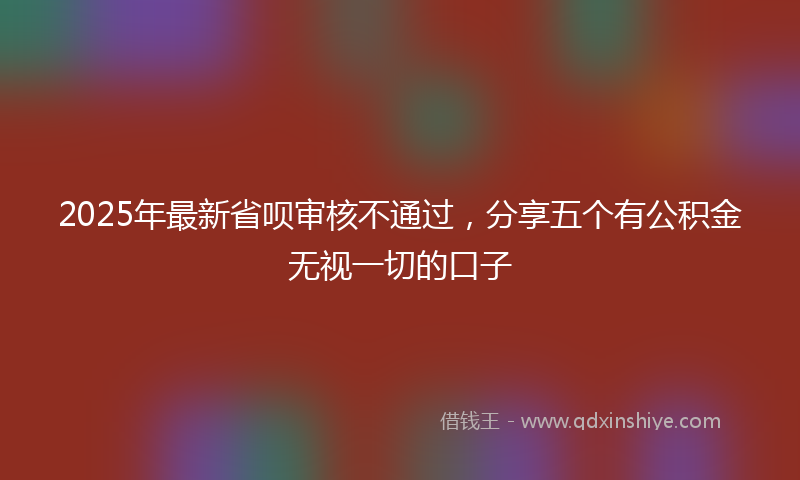 2025年最新省呗审核不通过，分享五个有公积金无视一切的口子