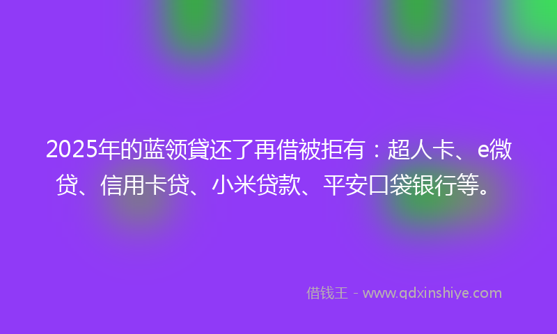 2025年的蓝领貸还了再借被拒有：超人卡、e微贷、信用卡贷、小米贷款、平安口袋银行等。