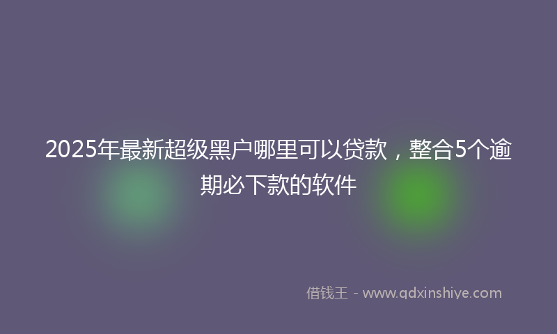 2025年最新超级黑户哪里可以贷款，整合5个逾期必下款的软件
