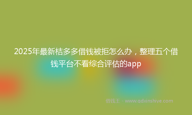 2025年最新桔多多借钱被拒怎么办，整理五个借钱平台不看综合评估的app