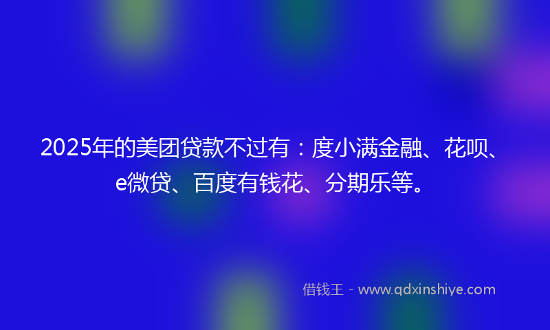 2025年的美团贷款不过有：度小满金融、花呗、e微贷、百度有钱花、分期乐等。