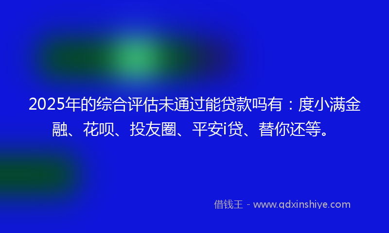 2025年的综合评估未通过能贷款吗有：度小满金融、花呗、投友圈、平安i贷、替你还等。