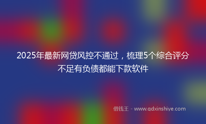 2025年最新网贷风控不通过，梳理5个综合评分不足有负债都能下款软件