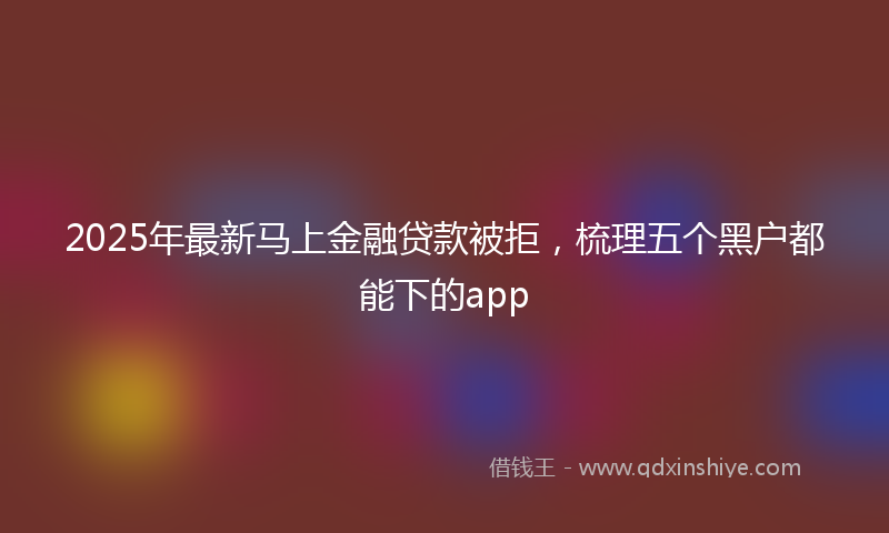 2025年最新马上金融贷款被拒，梳理五个黑户都能下的app