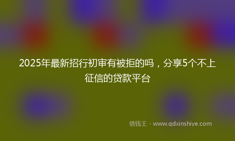 2025年最新招行初审有被拒的吗，分享5个不上征信的贷款平台